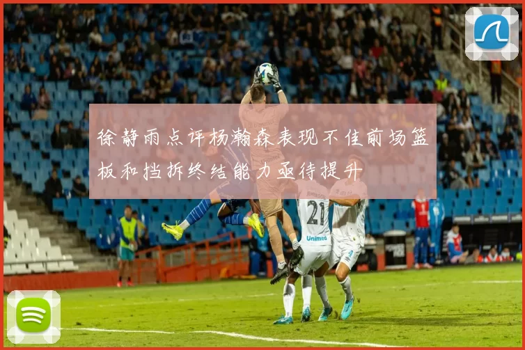徐静雨点评杨瀚森表现不佳前场篮板和挡拆终结能力亟待提升