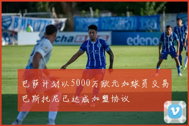 巴萨计划以5000万欧元加球员交易巴斯托尼已达成加盟协议