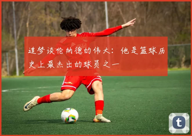 追梦谈伦纳德的伟大：他是篮球历史上最杰出的球员之一