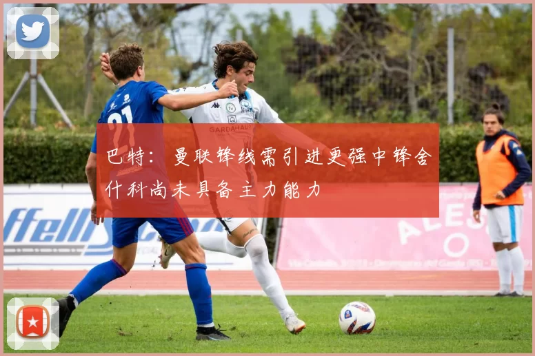 巴特：曼联锋线需引进更强中锋舍什科尚未具备主力能力