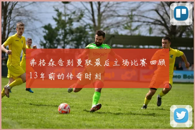弗格森告别曼联最后主场比赛回顾13年前的传奇时刻