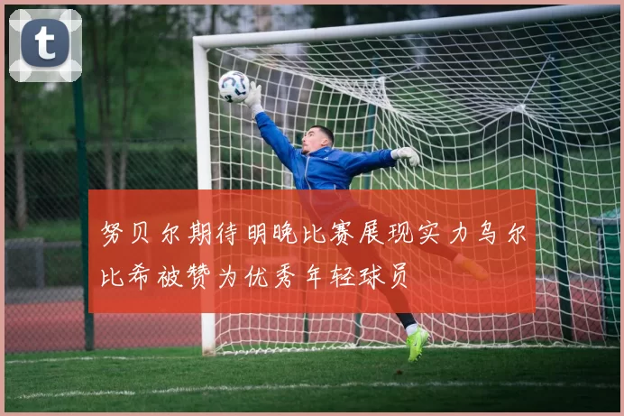 努贝尔期待明晚比赛展现实力乌尔比希被赞为优秀年轻球员
