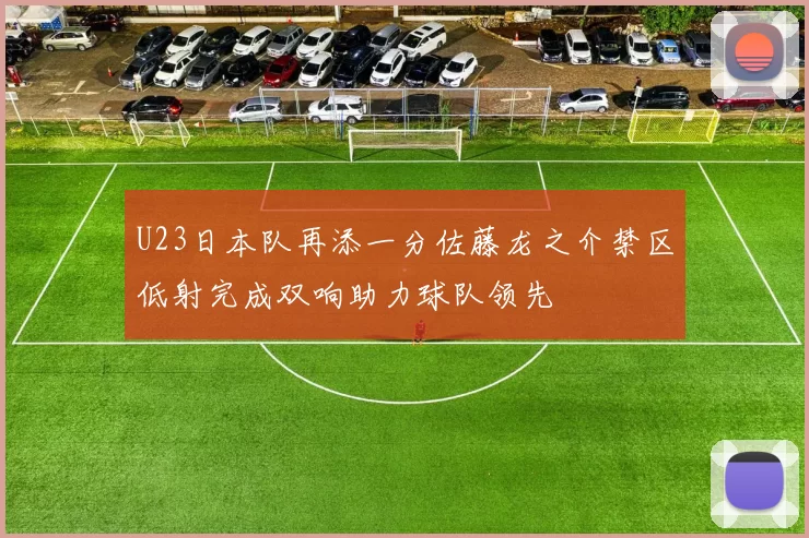 U23日本队再添一分佐藤龙之介禁区低射完成双响助力球队领先