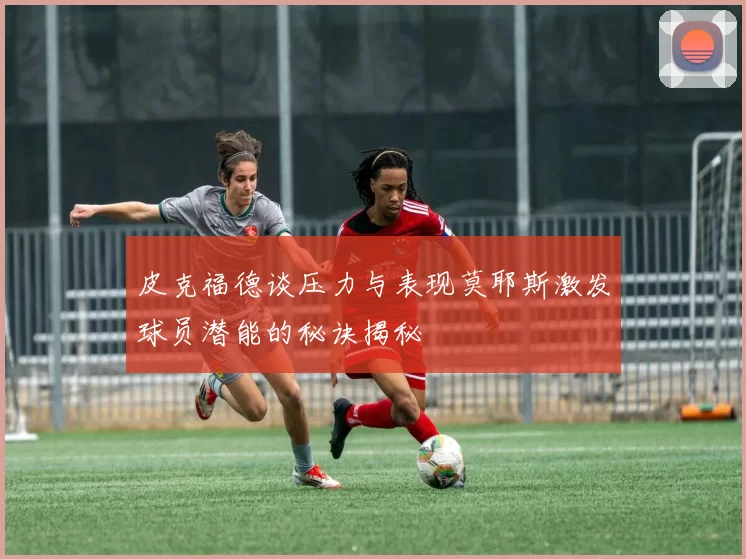 皮克福德谈压力与表现莫耶斯激发球员潜能的秘诀揭秘