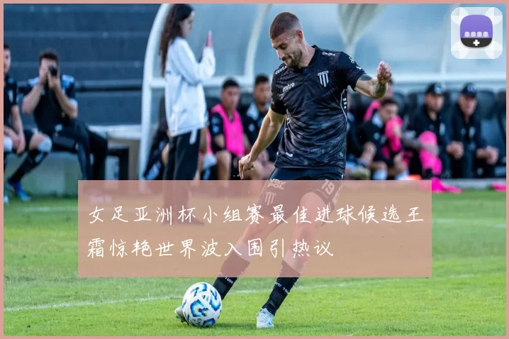 女足亚洲杯小组赛最佳进球候选王霜惊艳世界波入围引热议