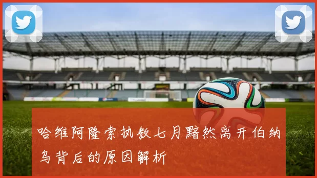 哈维阿隆索执教七月黯然离开伯纳乌背后的原因解析