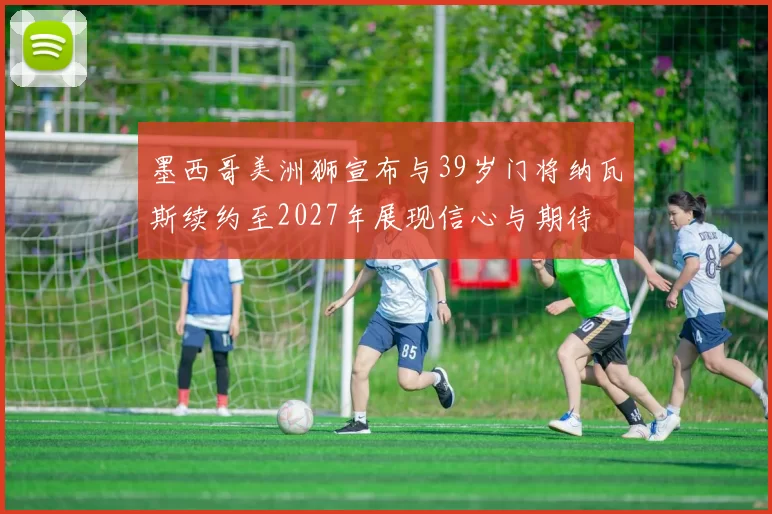 墨西哥美洲狮宣布与39岁门将纳瓦斯续约至2027年展现信心与期待