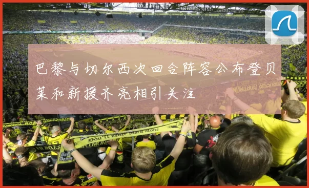 巴黎与切尔西次回合阵容公布登贝莱和新援齐亮相引关注