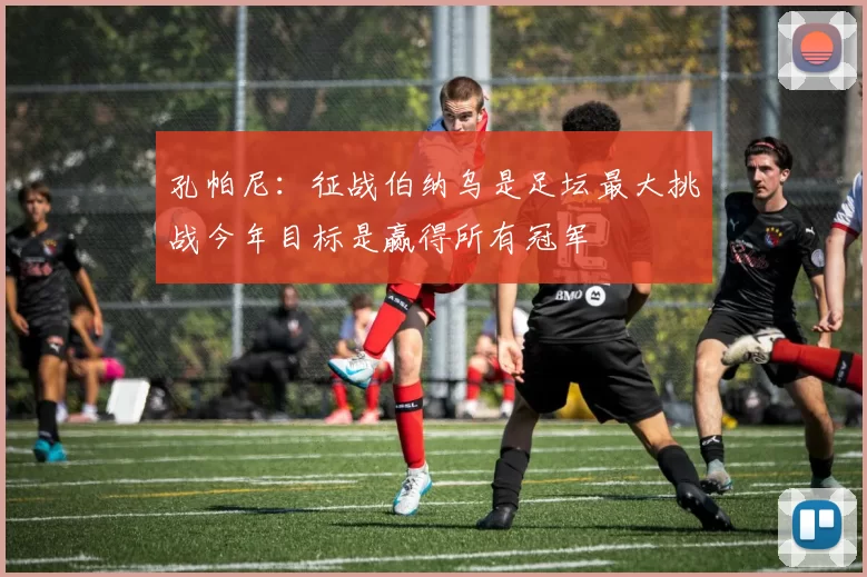 孔帕尼：征战伯纳乌是足坛最大挑战今年目标是赢得所有冠军