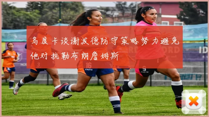乌度卡谈谢泼德防守策略努力避免他对抗勒布朗詹姆斯
