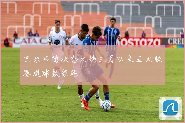 巴尔韦德状态火热三月以来五大联赛进球数领跑