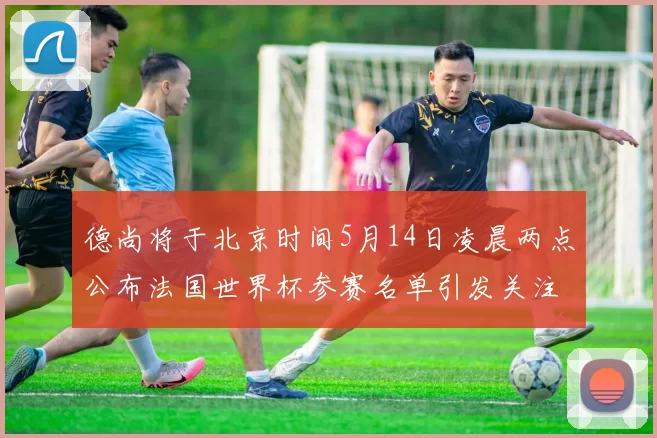 德尚将于北京时间5月14日凌晨两点公布法国世界杯参赛名单引发关注