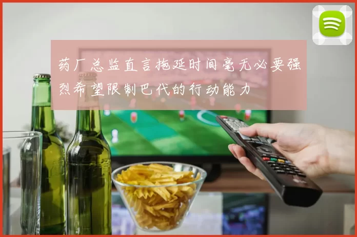 药厂总监直言拖延时间毫无必要强烈希望限制巴代的行动能力