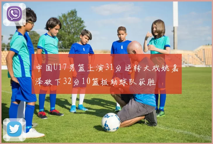 中国U17男篮上演31分逆转大戏姚嘉泽砍下32分10篮板助球队获胜