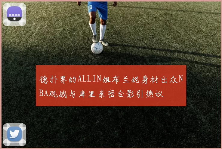 德扑界的ALLIN姐布兰妮身材出众NBA观战与库里亲密合影引热议