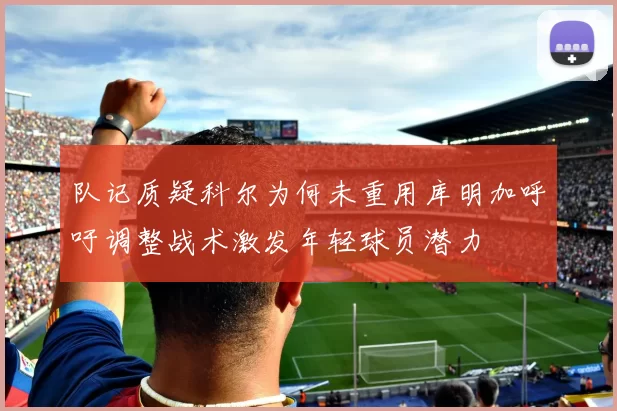 队记质疑科尔为何未重用库明加呼吁调整战术激发年轻球员潜力