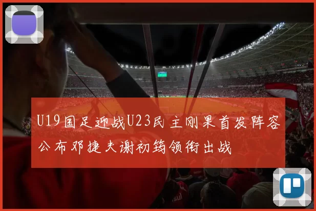 U19国足迎战U23民主刚果首发阵容公布邓捷夫谢初筠领衔出战