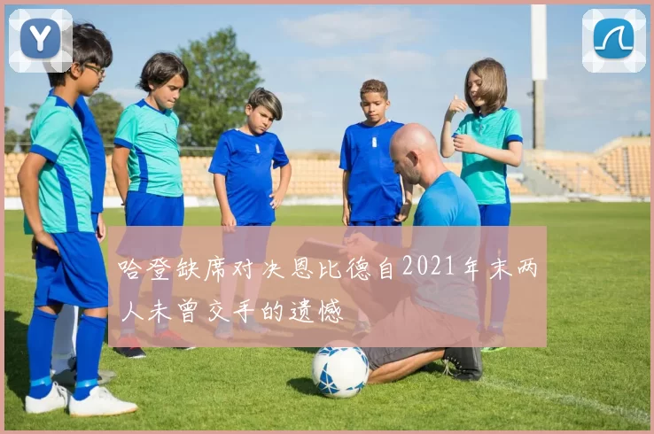 哈登缺席对决恩比德自2021年末两人未曾交手的遗憾